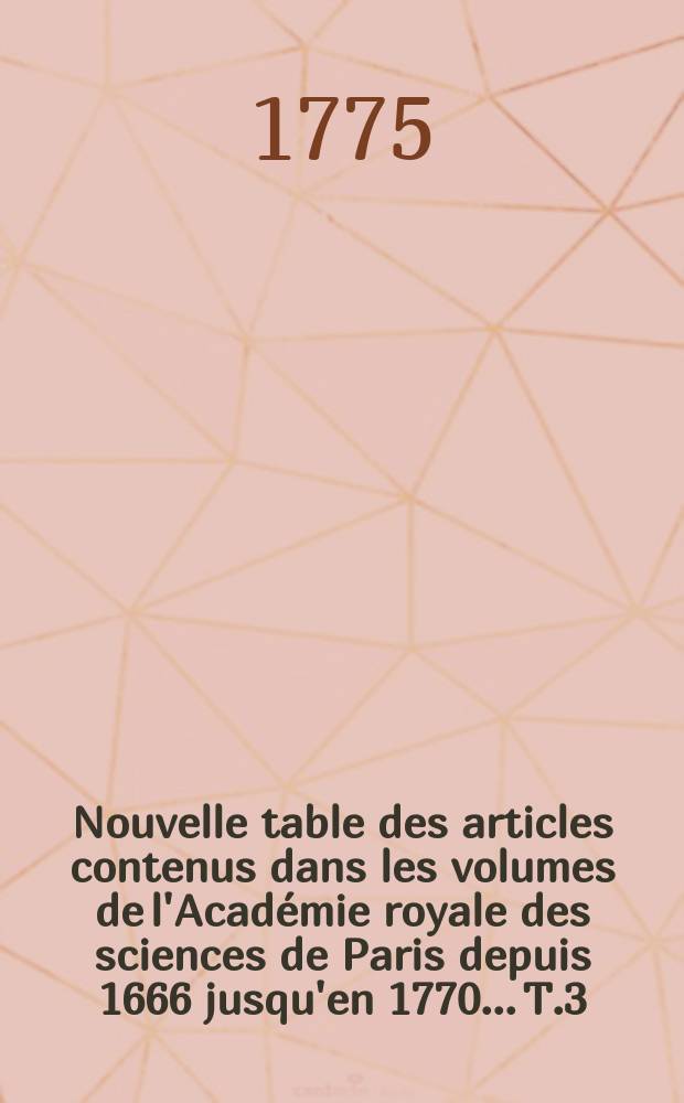 Nouvelle table des articles contenus dans les volumes de l'Académie royale des sciences de Paris depuis 1666 jusqu'en 1770.... T.3