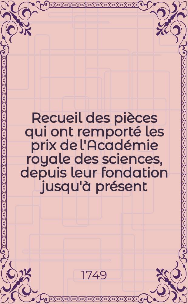 Recueil des pièces qui ont remporté les prix de l'Académie royale des sciences, depuis leur fondation jusqu'à présent : Avec les pièces qui y ont concouru. T.7 : (Qui contient une partie des pièces de 1751, 1752, 1753, 1759, 1760 et 1761)