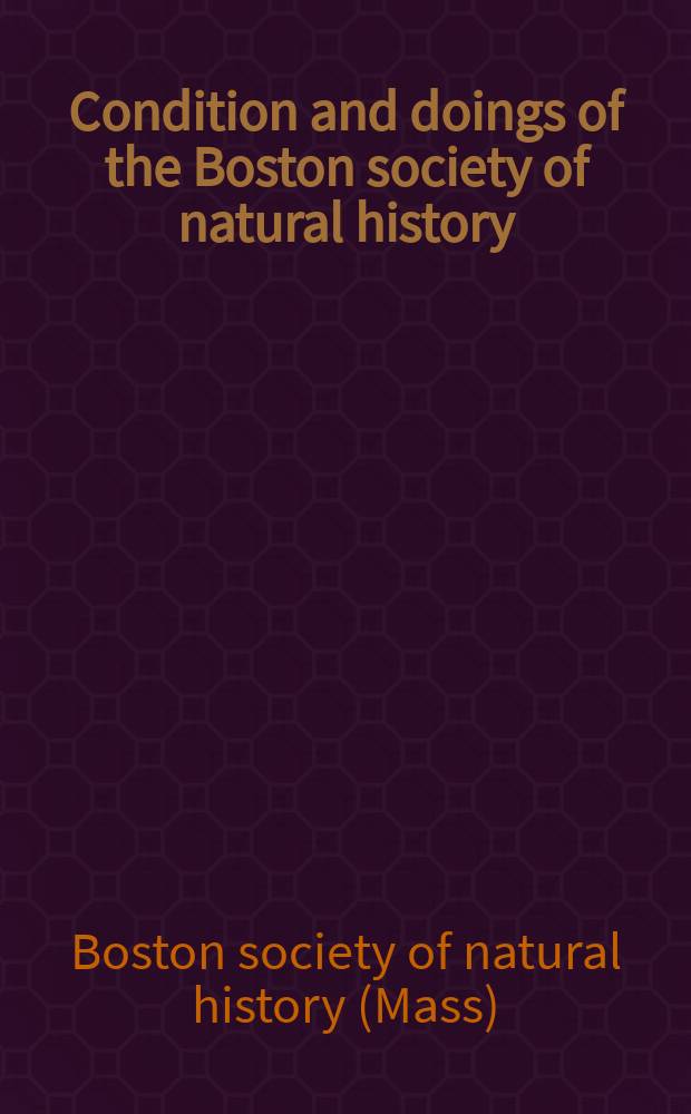 Condition and doings of the Boston society of natural history : As exhibited by the annual reports of the custodian, treasurer, librarian and curators