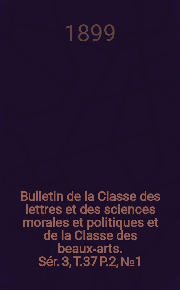 Bulletin de la Classe des lettres et des sciences morales et politiques et de la Classe des beaux-arts. [Sér. 3], T.37 P.2, №1