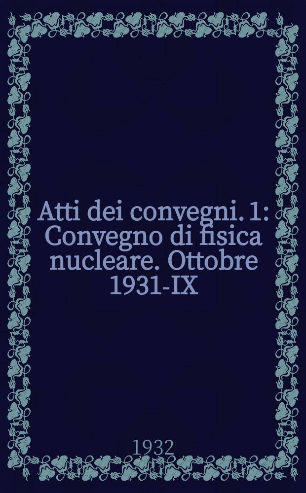 Atti dei convegni. 1 : Convegno di fisica nucleare. Ottobre 1931-IX