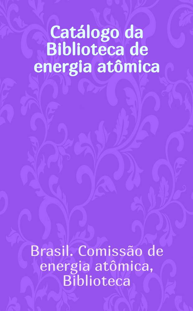 Cat&aacute;logo da Biblioteca de energia at&ocirc;mica : Cole&ccedil;&atilde;o de relatorios cientificos oferecida &agrave; Comiss&atilde;o do energia at&ocirc;mica do Conselho nacional de pesquisas pela "U.S. Atomic energy commission"
