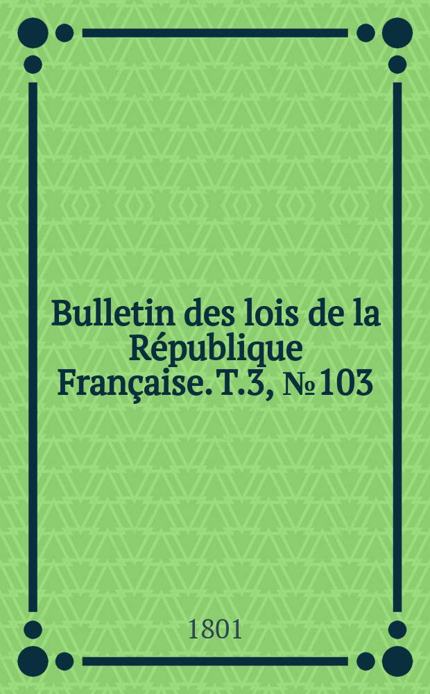 Bulletin des lois de la R&eacute;publique Fran&ccedil;aise. T.3, №103