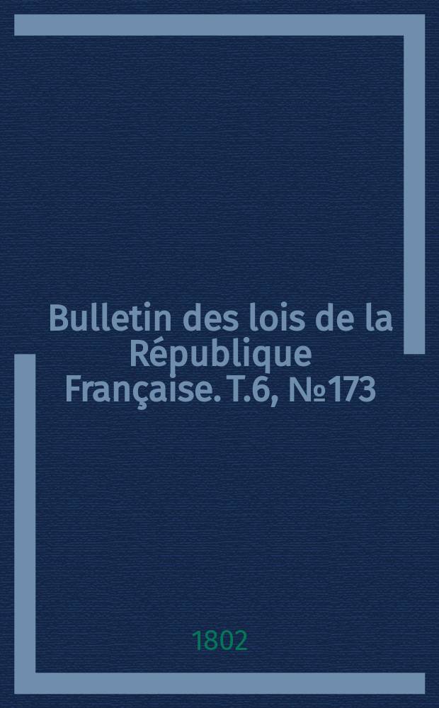 Bulletin des lois de la R&eacute;publique Fran&ccedil;aise. T.6, №173