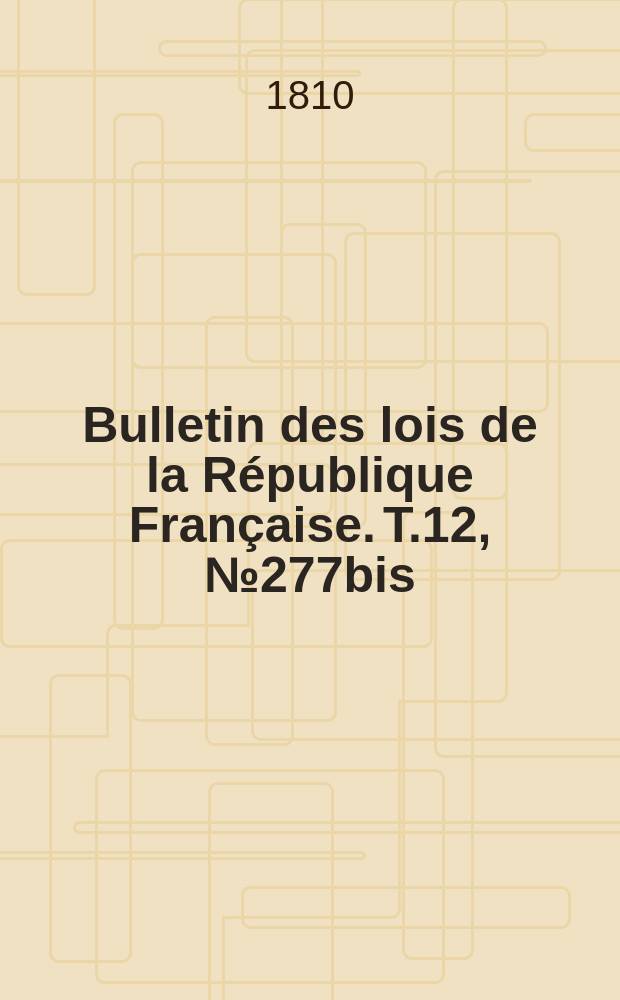 Bulletin des lois de la R&eacute;publique Fran&ccedil;aise. T.12, №277bis