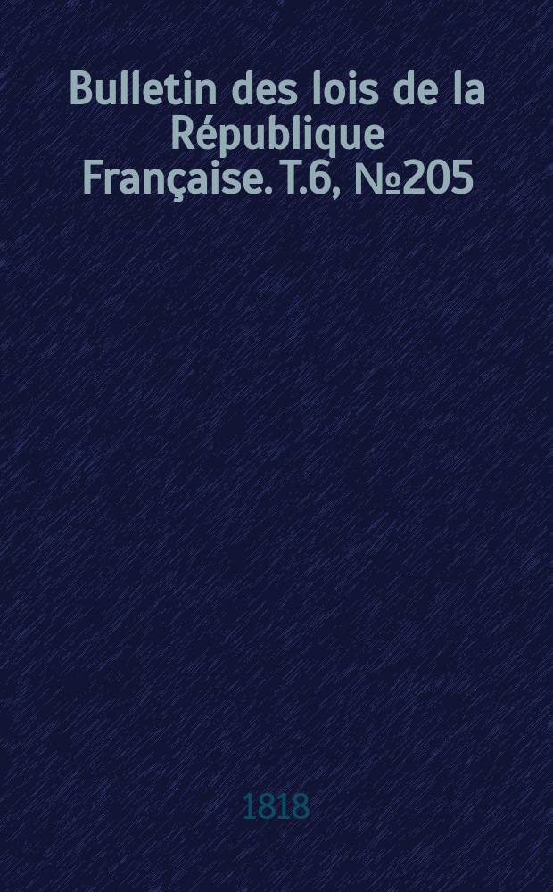 Bulletin des lois de la R&eacute;publique Fran&ccedil;aise. T.6, №205