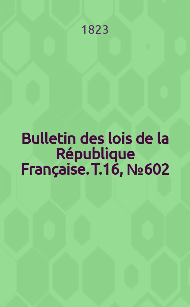 Bulletin des lois de la R&eacute;publique Fran&ccedil;aise. T.16, №602