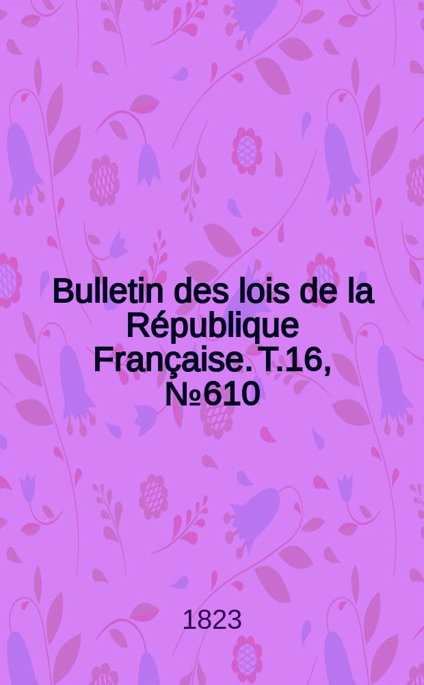 Bulletin des lois de la R&eacute;publique Fran&ccedil;aise. T.16, №610
