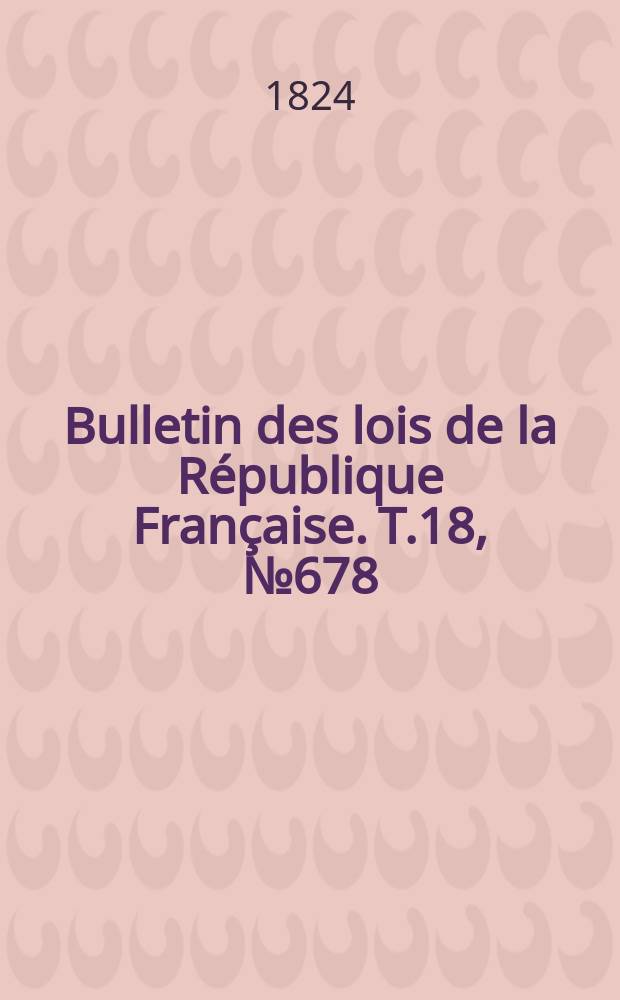 Bulletin des lois de la R&eacute;publique Fran&ccedil;aise. T.18, №678