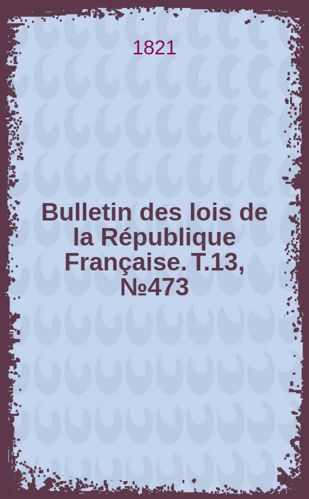 Bulletin des lois de la R&eacute;publique Fran&ccedil;aise. T.13, №473