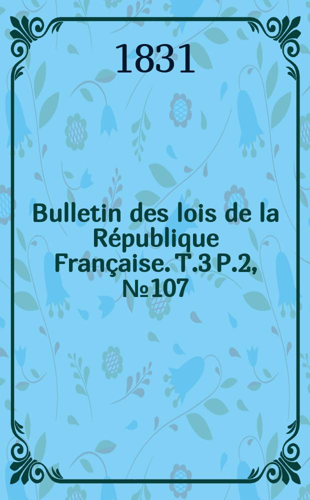 Bulletin des lois de la R&eacute;publique Fran&ccedil;aise. T.3 P.2, №107