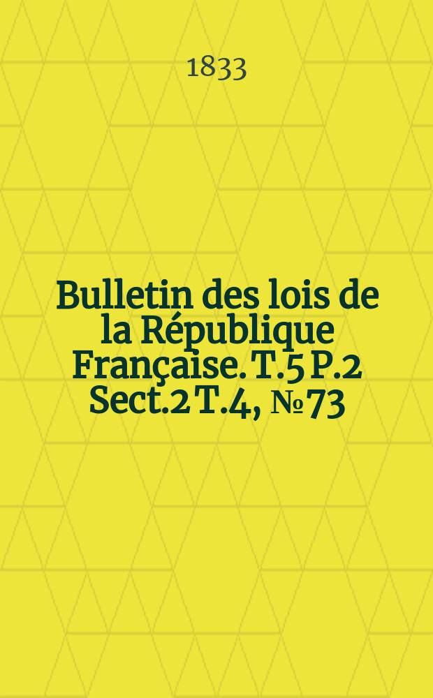 Bulletin des lois de la République Française. T.5 P.2 Sect.2 T.4, №73