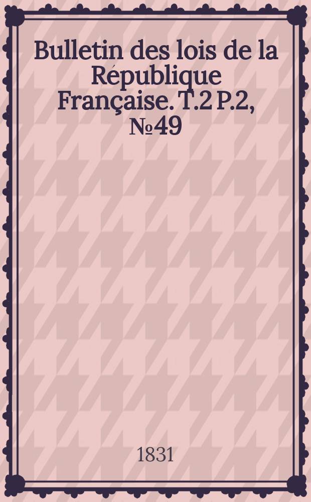 Bulletin des lois de la R&eacute;publique Fran&ccedil;aise. T.2 P.2, №49