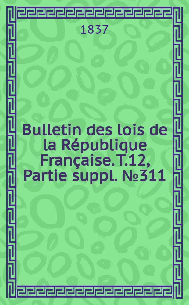 Bulletin des lois de la R&eacute;publique Fran&ccedil;aise. T.12, Partie suppl. №311