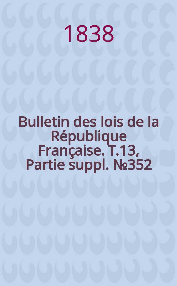 Bulletin des lois de la R&eacute;publique Fran&ccedil;aise. T.13, Partie suppl. №352