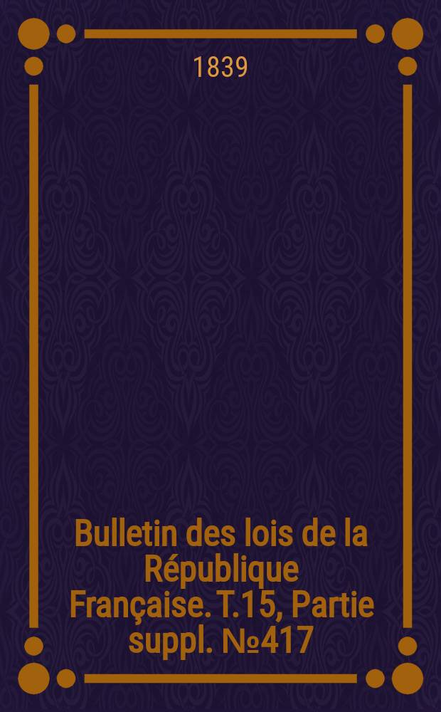 Bulletin des lois de la R&eacute;publique Fran&ccedil;aise. T.15, Partie suppl. №417