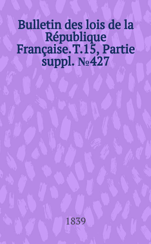 Bulletin des lois de la R&eacute;publique Fran&ccedil;aise. T.15, Partie suppl. №427