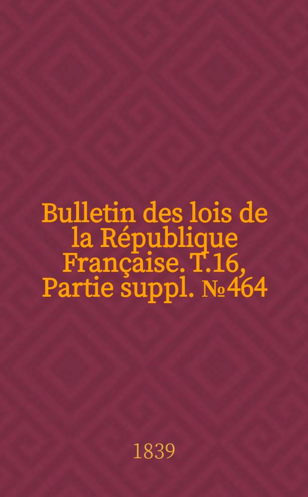 Bulletin des lois de la R&eacute;publique Fran&ccedil;aise. T.16, Partie suppl. №464