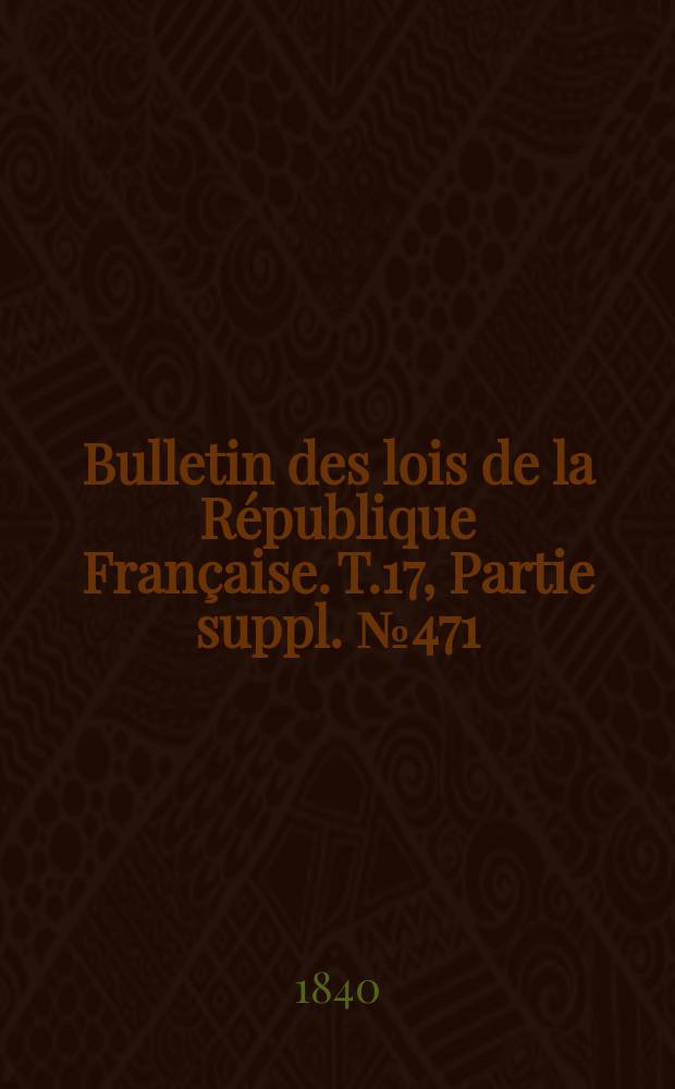Bulletin des lois de la R&eacute;publique Fran&ccedil;aise. T.17, Partie suppl. №471