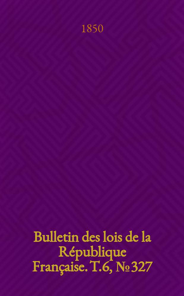 Bulletin des lois de la R&eacute;publique Fran&ccedil;aise. T.6, №327