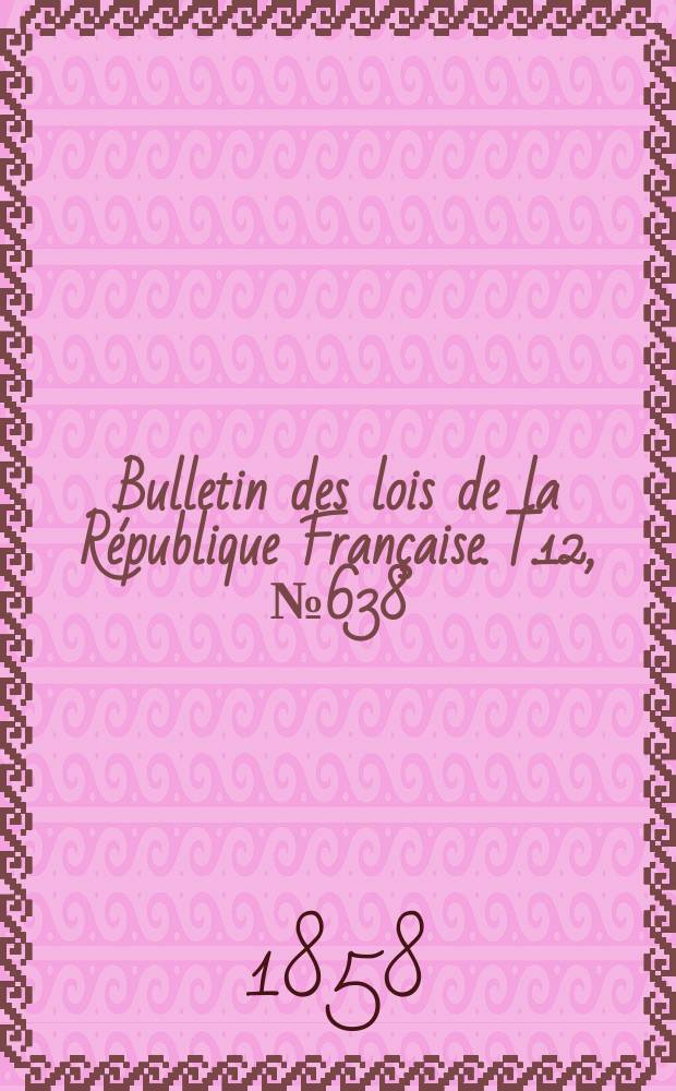Bulletin des lois de la R&eacute;publique Fran&ccedil;aise. T.12, №638