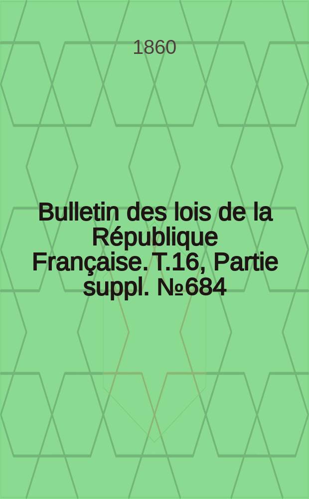 Bulletin des lois de la R&eacute;publique Fran&ccedil;aise. T.16, Partie suppl. №684