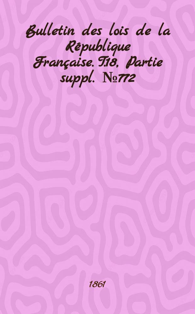 Bulletin des lois de la R&eacute;publique Fran&ccedil;aise. T.18, Partie suppl. №772