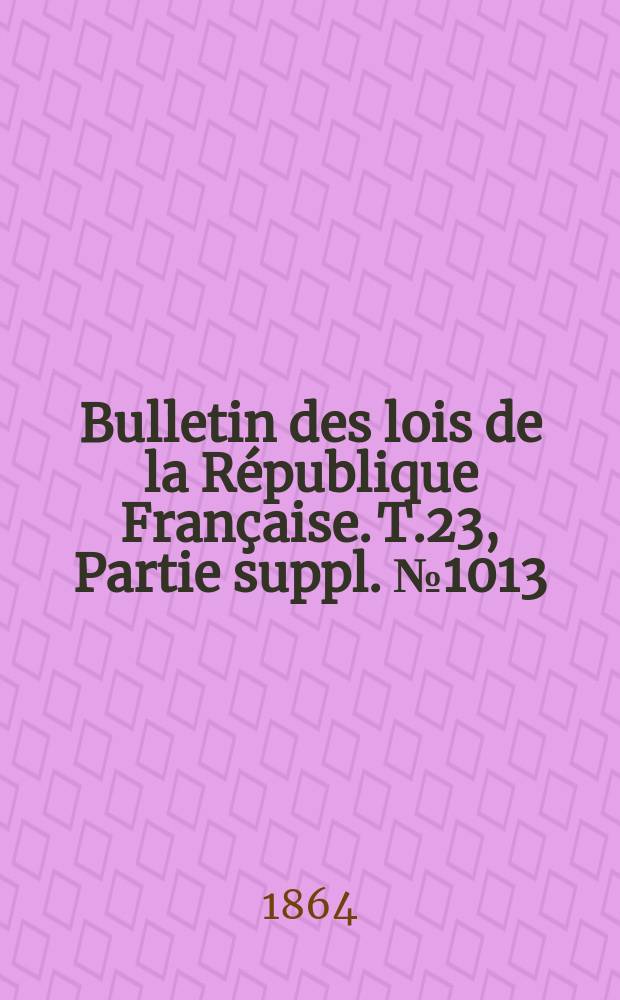 Bulletin des lois de la R&eacute;publique Fran&ccedil;aise. T.23, Partie suppl. №1013