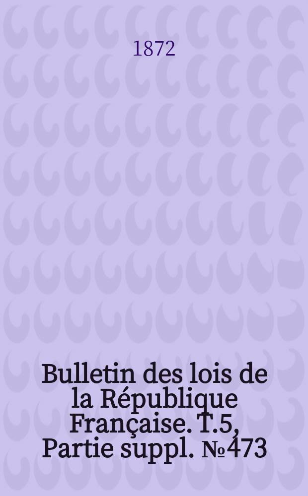 Bulletin des lois de la République Française. T.5, Partie suppl. №473