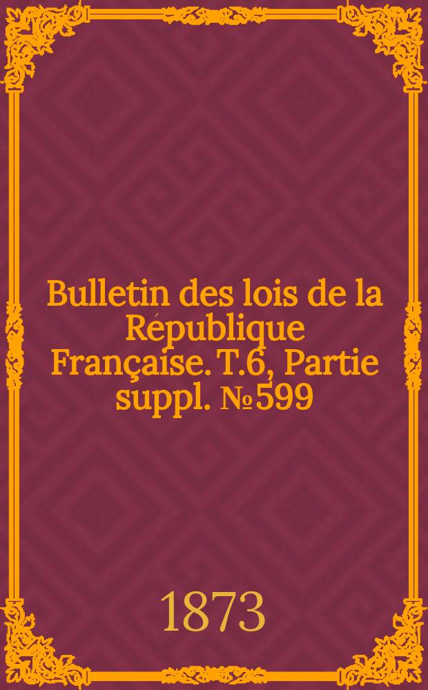Bulletin des lois de la R&eacute;publique Fran&ccedil;aise. T.6, Partie suppl. №599