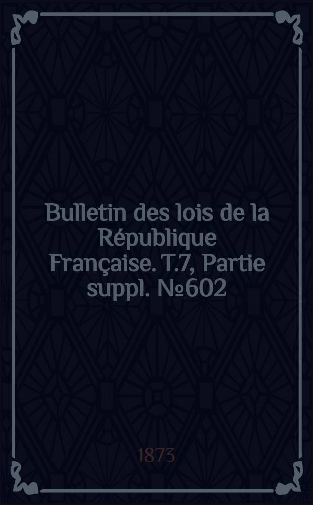 Bulletin des lois de la R&eacute;publique Fran&ccedil;aise. T.7, Partie suppl. №602