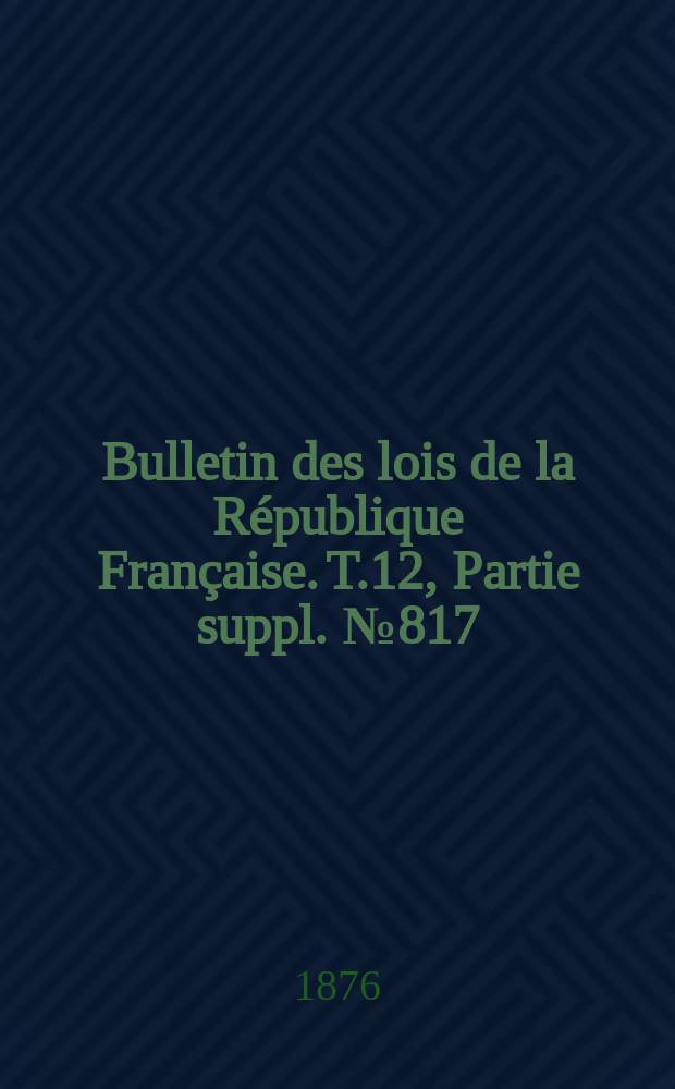 Bulletin des lois de la R&eacute;publique Fran&ccedil;aise. T.12, Partie suppl. №817