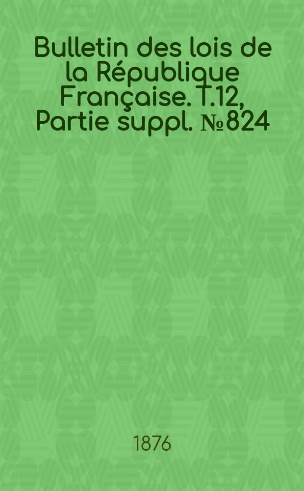 Bulletin des lois de la R&eacute;publique Fran&ccedil;aise. T.12, Partie suppl. №824