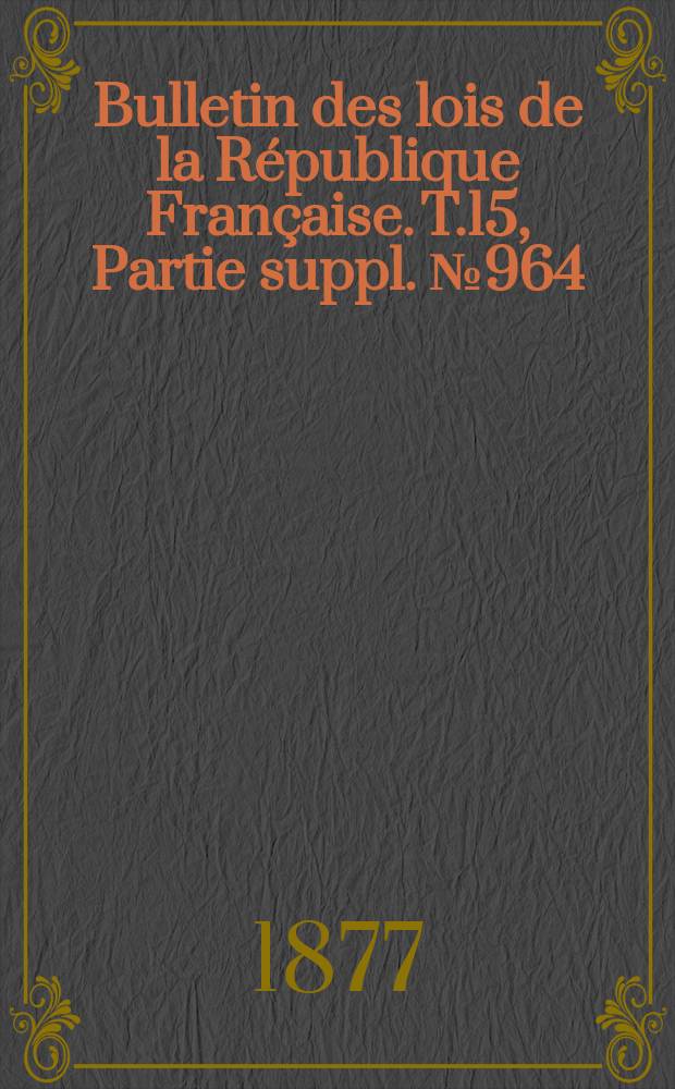 Bulletin des lois de la R&eacute;publique Fran&ccedil;aise. T.15, Partie suppl. №964