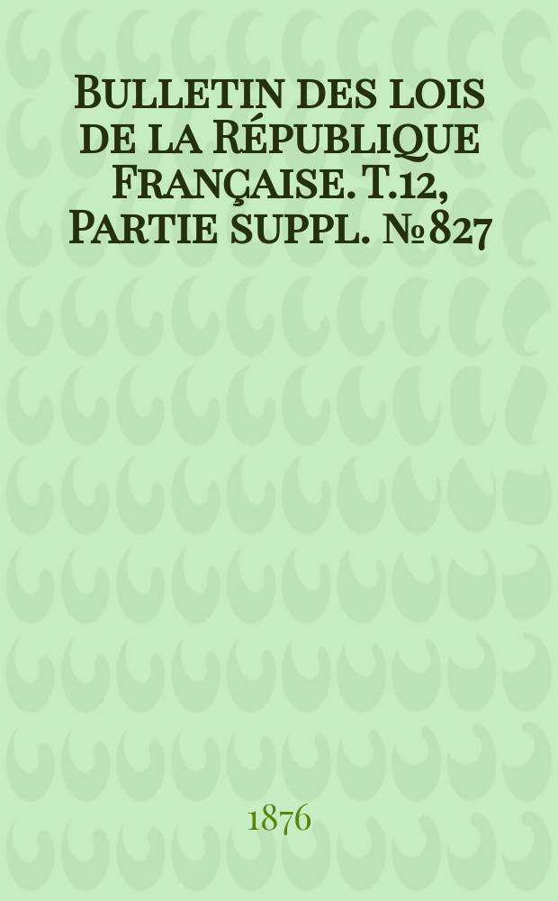 Bulletin des lois de la République Française. T.12, Partie suppl. №827