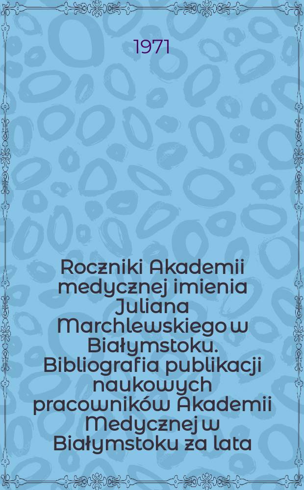 Roczniki Akademii medycznej imienia Juliana Marchlewskiego w Białymstoku. Bibliografia publikacji naukowych pracownik&oacute;w Akademii Medycznej w Białymstoku za lata ...