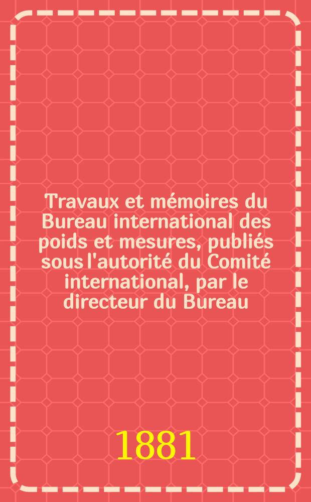 Travaux et mémoires du Bureau international des poids et mesures, publiés sous l'autorité du Comité international, par le directeur du Bureau