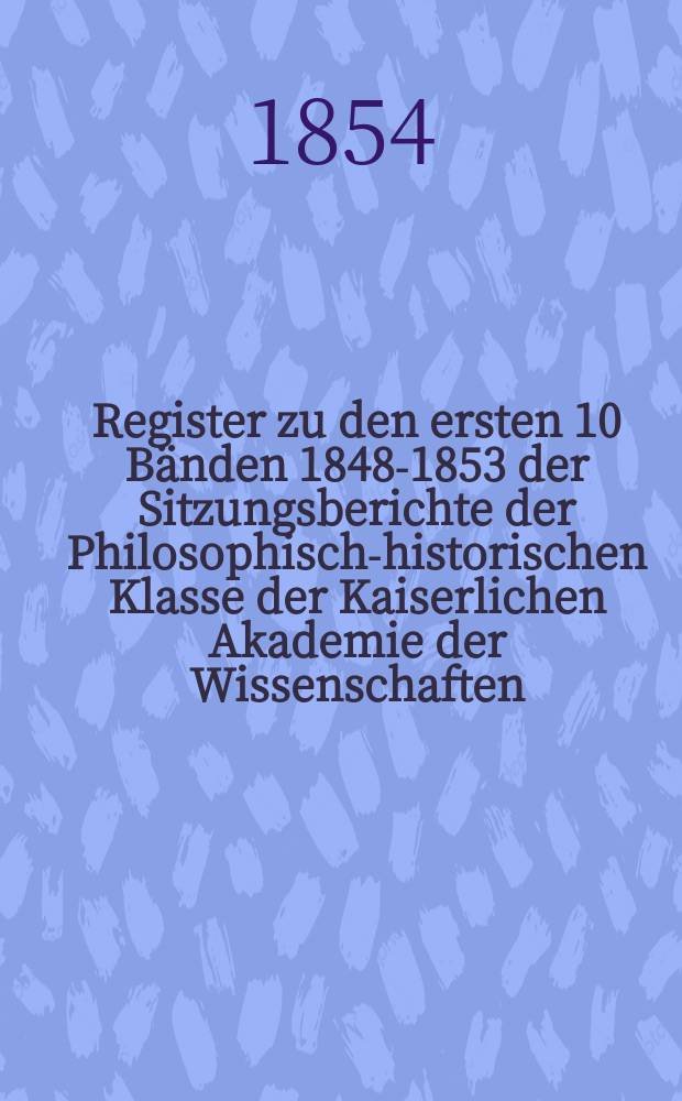 Register zu den ersten 10 Bänden [1848-1853] der Sitzungsberichte der Philosophisch-historischen Klasse der Kaiserlichen Akademie der Wissenschaften