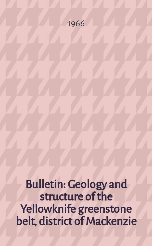 Bulletin : Geology and structure of the Yellowknife greenstone belt, district of Mackenzie