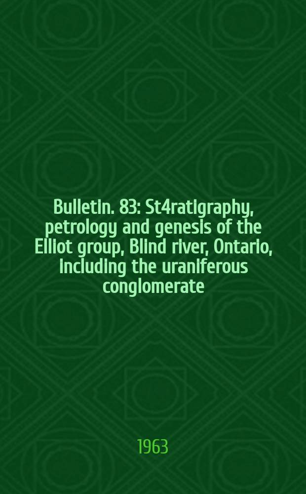Bulletin. 83 : St4ratigraphy, petrology and genesis of the Elliot group, Blind river, Ontario, including the uraniferous conglomerate