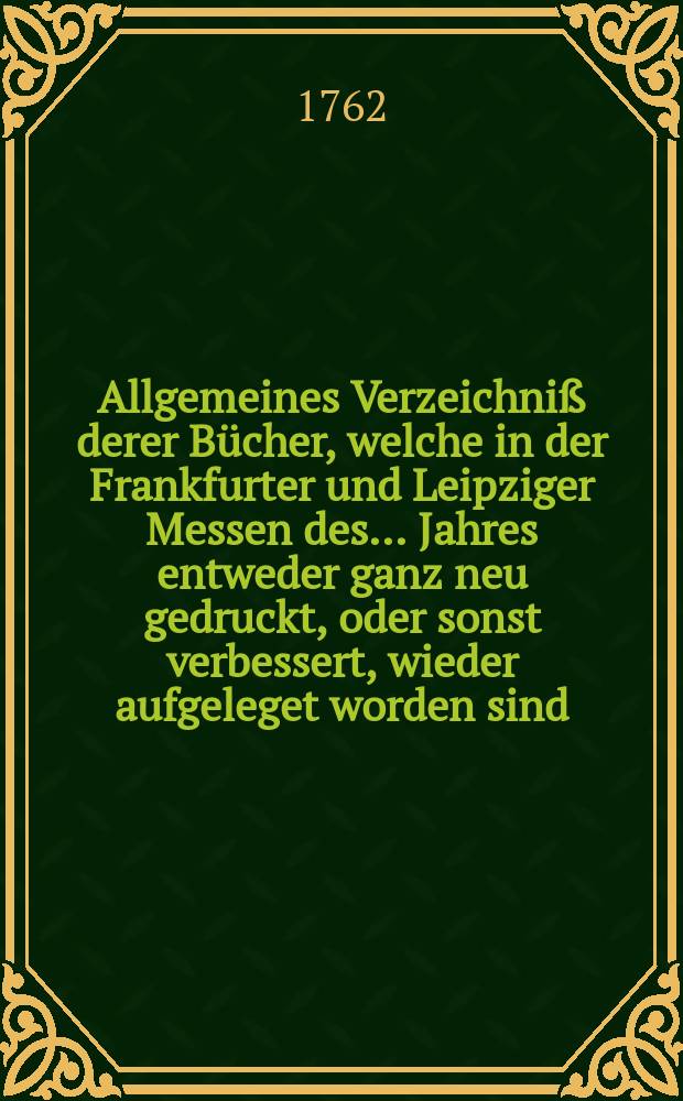 Allgemeines Verzeichniß derer Bücher, welche in der Frankfurter und Leipziger [Messen] des... Jahres entweder ganz neu gedruckt, oder sonst verbessert, wieder aufgeleget worden sind, auch inskünftige noch herauskommen sollen