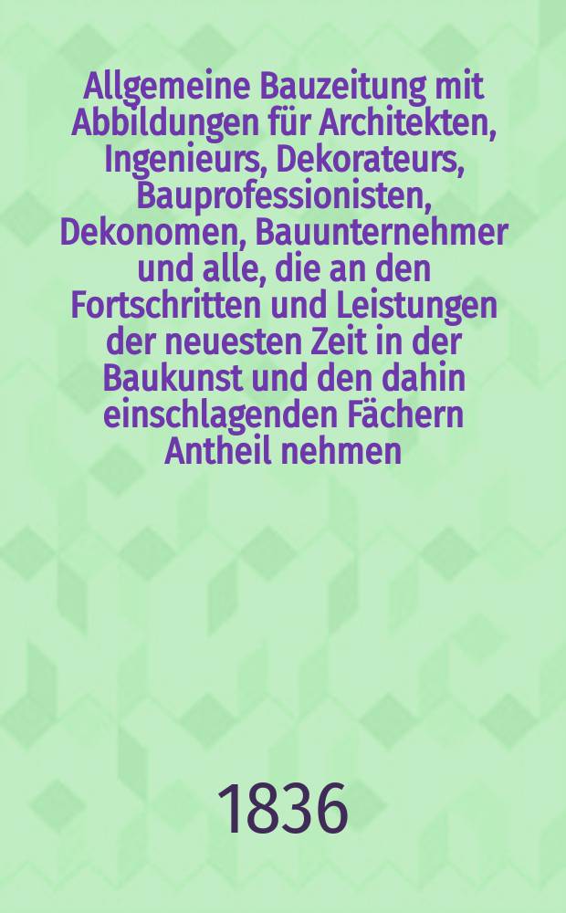 Allgemeine Bauzeitung mit Abbildungen für Architekten, Ingenieurs, Dekorateurs, Bauprofessionisten, Dekonomen, Bauunternehmer und alle, die an den Fortschritten und Leistungen der neuesten Zeit in der Baukunst und den dahin einschlagenden Fächern Antheil nehmen