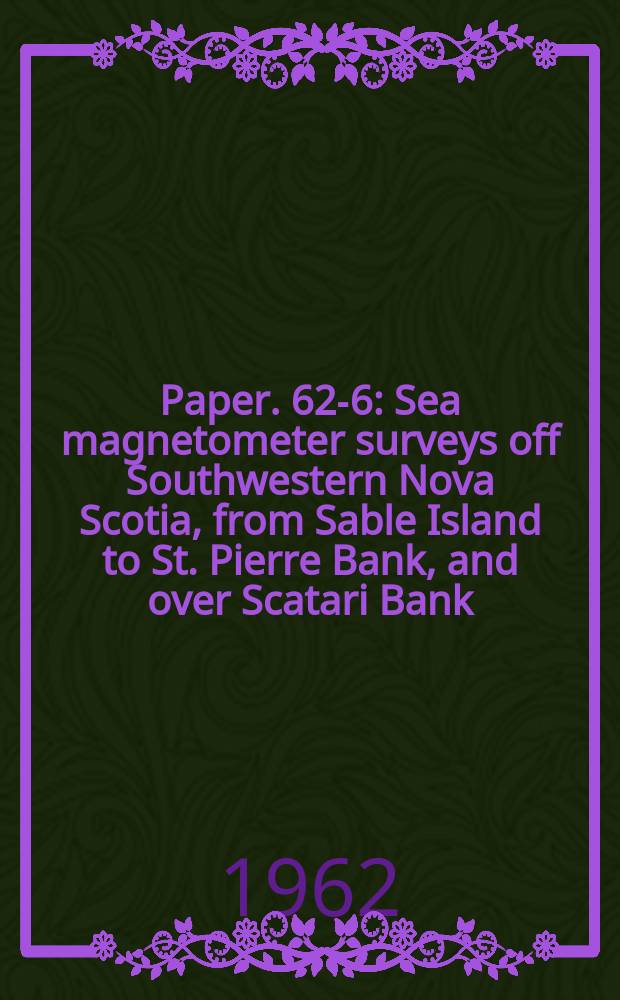 Paper. 62-6 : Sea magnetometer surveys off Southwestern Nova Scotia, from Sable Island to St. Pierre Bank, and over Scatari Bank