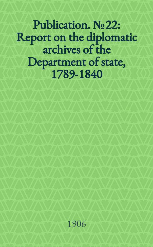 Publication. №22 : Report on the diplomatic archives of the Department of state, 1789-1840