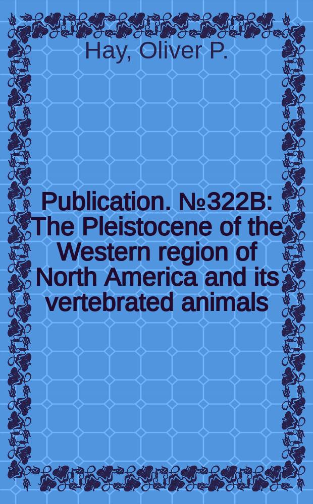 Publication. №322B : The Pleistocene of the Western region of North America and its vertebrated animals