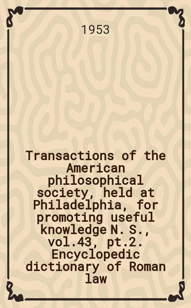 Transactions of the American philosophical society, held at Philadelphia, for promoting useful knowledge N. S., vol.43, pt.2. Encyclopedic dictionary of Roman law