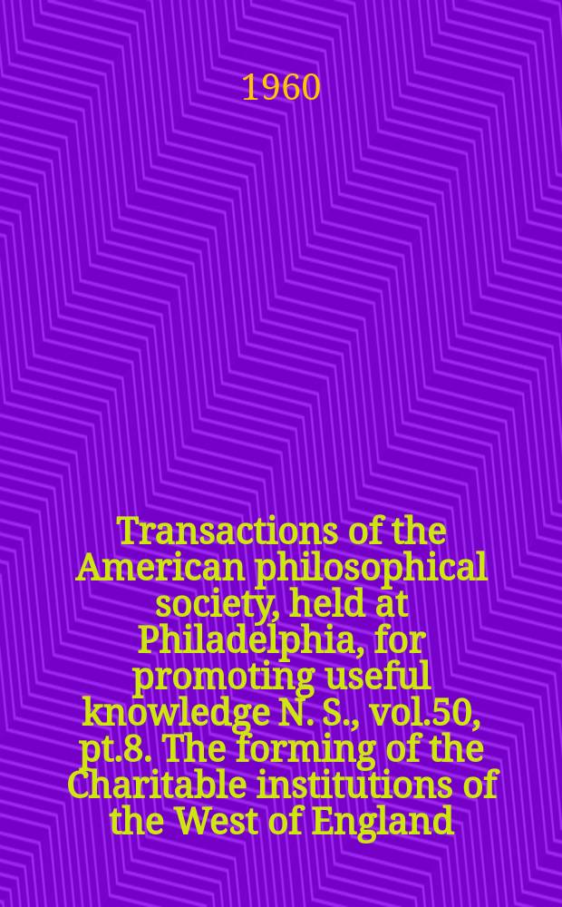 Transactions of the American philosophical society, held at Philadelphia, for promoting useful knowledge N. S., vol.50, pt.8. The forming of the Charitable institutions of the West of England