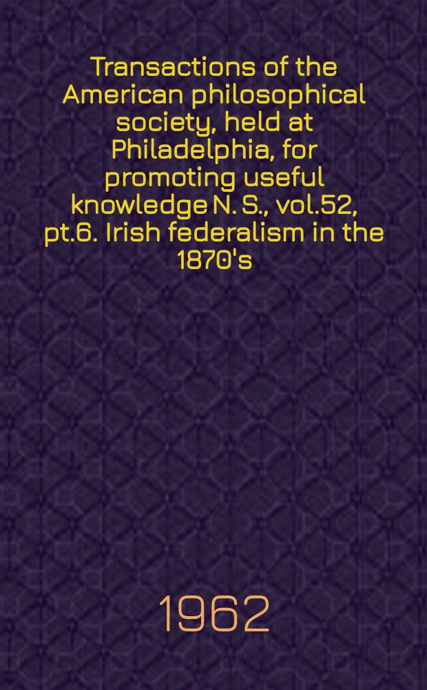 Transactions of the American philosophical society, held at Philadelphia, for promoting useful knowledge N. S., vol.52, pt.6. Irish federalism in the 1870's: a study in conservative nationalism