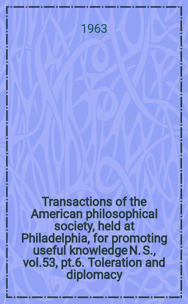 Transactions of the American philosophical society, held at Philadelphia, for promoting useful knowledge N. S., vol.53, pt.6. Toleration and diplomacy