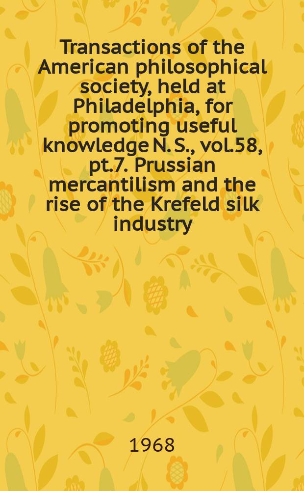 Transactions of the American philosophical society, held at Philadelphia, for promoting useful knowledge N. S., vol.58, pt.7. Prussian mercantilism and the rise of the Krefeld silk industry: variations upon an eighteenth century theme